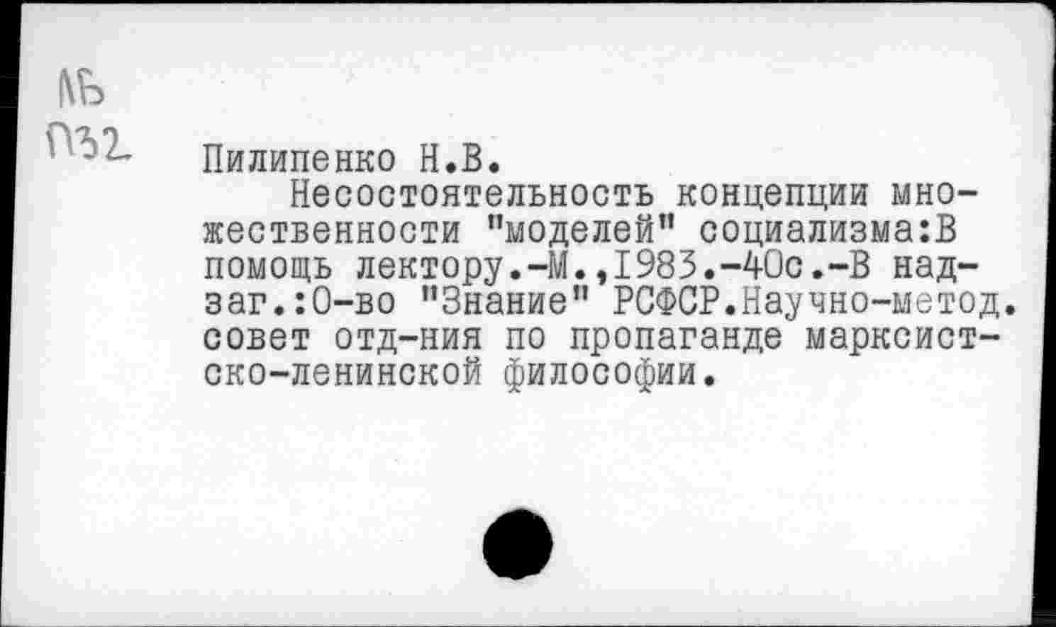 ﻿1\Ь
Пилипенко Н.В.
Несостоятельность концепции множественности "моделей” социализма:!} помощь лектору.-М.,1983.-40с.-В над-заг.:0-во "Знание" РСФСР.Научно-метод. совет отд-ния по пропаганде марксистско-ленинской философии.